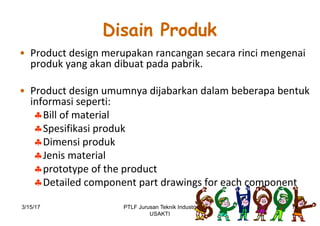 Disain Produk
• Product	design	merupakan rancangan secara rinci mengenai
produk yang	akan dibuat pada pabrik.
• Product	design	umumnya dijabarkan dalam beberapa bentuk
informasi seperti:	
§Bill	of	material
§Spesifikasi produk
§Dimensi produk
§Jenis material
§prototype	of	the	product
§Detailed	component	part	drawings	for	each	component
3/15/17 14PTLF Jurusan Teknik Industri
USAKTI
 