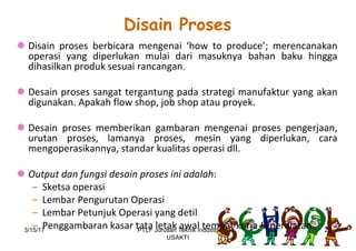 Disain Proses
¯ Disain proses berbicara mengenai ‘how to produce’; merencanakan
operasi yang diperlukan mulai dari masuknya bahan baku hingga
dihasilkan produk sesuai rancangan.
¯ Desain proses sangat tergantung pada strategi manufaktur yang akan
digunakan. Apakah flow shop, job shop atau proyek.
¯ Desain proses memberikan gambaran mengenai proses pengerjaan,
urutan proses, lamanya proses, mesin yang diperlukan, cara
mengoperasikannya, standar kualitas operasi dll.
¯ Output dan fungsi desain proses ini adalah:
– Sketsa operasi
– Lembar Pengurutan Operasi
– Lembar Petunjuk Operasi yang detil
– Penggambaran kasar tata letak awal tempat kerja & peralatan.3/15/17 20PTLF Jurusan Teknik Industri
USAKTI
 