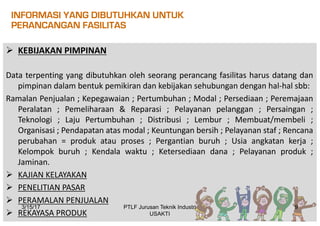 INFORMASI YANG DIBUTUHKAN UNTUK
PERANCANGAN FASILITAS
Ø KEBIJAKAN	PIMPINAN
Data terpenting yang dibutuhkan oleh seorang perancang fasilitas harus datang dan
pimpinan dalam bentuk pemikiran dan kebijakan sehubungan dengan hal-hal sbb:
Ramalan Penjualan ; Kepegawaian ; Pertumbuhan ; Modal ; Persediaan ; Peremajaan
Peralatan ; Pemeliharaan & Reparasi ; Pelayanan pelanggan ; Persaingan ;
Teknologi ; Laju Pertumbuhan ; Distribusi ; Lembur ; Membuat/membeli ;
Organisasi ; Pendapatan atas modal ; Keuntungan bersih ; Pelayanan staf ; Rencana
perubahan = produk atau proses ; Pergantian buruh ; Usia angkatan kerja ;
Kelompok buruh ; Kendala waktu ; Ketersediaan dana ; Pelayanan produk ;
Jaminan.
Ø KAJIAN	KELAYAKAN
Ø PENELITIAN	PASAR
Ø PERAMALAN	PENJUALAN
Ø REKAYASA	PRODUK
3/15/17 9PTLF Jurusan Teknik Industri
USAKTI
 