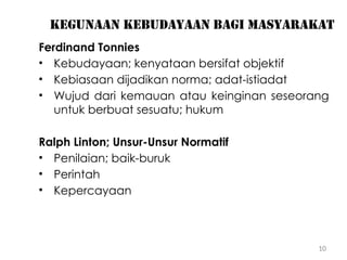 10
Kegunaan kebudayaan bagi masyarakat
Ferdinand Tonnies
• Kebudayaan; kenyataan bersifat objektif
• Kebiasaan dijadikan norma; adat-istiadat
• Wujud dari kemauan atau keinginan seseorang
untuk berbuat sesuatu; hukum
Ralph Linton; Unsur-Unsur Normatif
• Penilaian; baik-buruk
• Perintah
• Kepercayaan
 