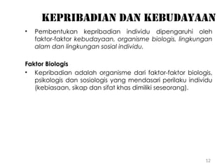 12
Kepribadian dan kebudayaan
• Pembentukan kepribadian individu dipengaruhi oleh
faktor-faktor kebudayaan, organisme biologis, lingkungan
alam dan lingkungan sosial individu.
Faktor Biologis
• Kepribadian adalah organisme dari faktor-faktor biologis,
psikologis dan sosiologis yang mendasari perilaku individu
(kebiasaan, sikap dan sifat khas dimiliki seseorang).
 