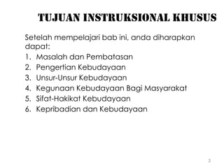 3
TUJUAN INSTRUKSIONAL KHUSUS
Setelah mempelajari bab ini, anda diharapkan
dapat:
1. Masalah dan Pembatasan
2. Pengertian Kebudayaan
3. Unsur-Unsur Kebudayaan
4. Kegunaan Kebudayaan Bagi Masyarakat
5. Sifat-Hakikat Kebudayaan
6. Kepribadian dan Kebudayaan
 