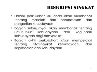 4
DESKRIPSI SINGKAT
• Dalam perkuliahan ini, anda akan membahas
tentang masalah dan pembatasan dan
pengertian kebudayaan
• Bagian selanjutnya, akan membahas tentang
unsur-unsur kebudayaan dan kegunaan
kebudayaan bagi masyarakat
• Bagian akhir perkuliahan, akan mempelajari
tentang sifat-hakikat kebudayaan, dan
kepribadian dan kebudayaan
 