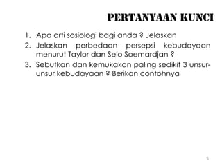 5
PERTANYAAN KUNCI
1. Apa arti sosiologi bagi anda ? Jelaskan
2. Jelaskan perbedaan persepsi kebudayaan
menurut Taylor dan Selo Soemardjan ?
3. Sebutkan dan kemukakan paling sedikit 3 unsur-
unsur kebudayaan ? Berikan contohnya
 