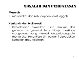 6
Masalah dan pembatasan
Masalah
• Masyarakat dan kebudayaan (dwitunggal)
Herskovits dan Malinowski
• Kebudayaan diwariskan turun temurun dari
generasi ke generasi terus hidup, meskipun
orang-orang yang menjadi anggota-anggota
masyarakat senantiasa silih berganti disebabkan
kematian atau kelahiran.
 