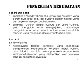 7
Pengertian kebudayaan
Secara Etimologis
• Sansekerta “Buddayah” bentuk jamak dari “Buddhi”, yang
berarti budi atau akal, jadi budaya adalah hal-hal yang
bersangkutan dengan budi atau akal.
• Belanda; “Cultuur, Inggris; “Culture dan Latin; “Colere,
yaitu mengolah atau mengerjakan, maksudnya
mengolah tanah atau bertani. Jadi kebudayaan adalah
manusia untuk mengolah dan memanfaatkan alam.
Para Ahli
EB. Taylor (1871)
• Kebudayaan bersifat kompleks yang mencakup
pengetahuan, kepercayaan, kesenian, moral, hukum,
adat istiadat dan lain kemampuan-kemampuan serta
kebiasaan-kebiasaan yang didapatkan oleh manusia
sebagai anggota masyarakat.
 