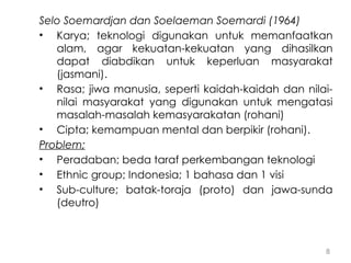 8
Selo Soemardjan dan Soelaeman Soemardi (1964)
• Karya; teknologi digunakan untuk memanfaatkan
alam, agar kekuatan-kekuatan yang dihasilkan
dapat diabdikan untuk keperluan masyarakat
(jasmani).
• Rasa; jiwa manusia, seperti kaidah-kaidah dan nilai-
nilai masyarakat yang digunakan untuk mengatasi
masalah-masalah kemasyarakatan (rohani)
• Cipta; kemampuan mental dan berpikir (rohani).
Problem;
• Peradaban; beda taraf perkembangan teknologi
• Ethnic group; Indonesia; 1 bahasa dan 1 visi
• Sub-culture; batak-toraja (proto) dan jawa-sunda
(deutro)
 