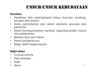 9
Unsur-unsur kebudayaan
Kluckhon
• Peralatan dan perlengkapan hidup manusia; sandang,
pangan dan papan
• Mata pencaharian dan sistem ekonomi; produksi dan
pertanian
• Sistem kemasyarakatan; kerabat, organisasi politik, hukum
dan perkawinan.
• Bahasa; lisan dan tulisan
• Sistem pengetahuan
• Religi; sistem kepercayaan
Ralph Linton
• Cultural activity
• Trait complex
• Traits
• Items
 
