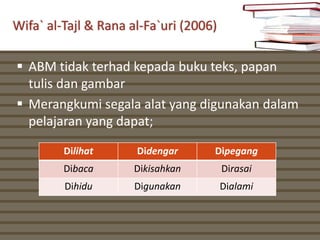 Wifa` al-Tajl & Rana al-Fa`uri (2006)

 ABM tidak terhad kepada buku teks, papan
  tulis dan gambar
 Merangkumi segala alat yang digunakan dalam
  pelajaran yang dapat;

         Dilihat      Didengar      Dipegang
         Dibaca      Dikisahkan         Dirasai
         Dihidu      Digunakan          Dialami
 