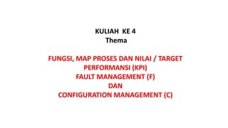 KULIAH KE 4
Thema
FUNGSI, MAP PROSES DAN NILAI / TARGET
PERFORMANSI (KPI)
FAULT MANAGEMENT (F)
DAN
CONFIGURATION MANAGEMENT (C)
 