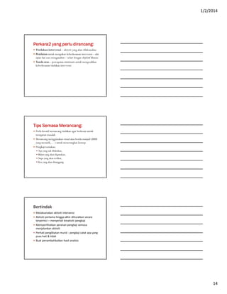 1/2/2014
14
Perkara2 yang perlu dirancang:
 Tindakan intervensi – aktiviti yang akan dilaksanakan
 Penilaian untuk mengukur keberkesanan intervensi – alat
ujian dan cara menganalisis – selari dengan objektif khusus
 Tanda aras – pencapaian minimum untuk mengesahkan
keberkesanan tindakan intervensi
Tips Semasa Merancang:
 Perlu kreatif merancang tindakan agar berkesan untuk
mengatasi masalah
 Merancang menggunakan visual atau benda maujud (BBM
yang menarik,… ) untuk menerangkan konsep
 Pengkaji tentukan:
 Apa yang nak dilakukan,
 Bahan yang akan digunakan,
 Siapa yang akan terlibat,
 Kos yang akan ditanggung
Bertindak
 Melaksanakan aktiviti intervensi
 Aktiviti pertama hingga akhir dihuraikan secara
terperinci – menyerlah kreativiti pengkaji
 Memperlihatkan peranan pengkaji semasa
menjalankan aktiviti
 Perhati penglibatan murid - pengkaji catat apa yang
puas hati & tidak
 Buat penambahbaikan hasil analisis
 