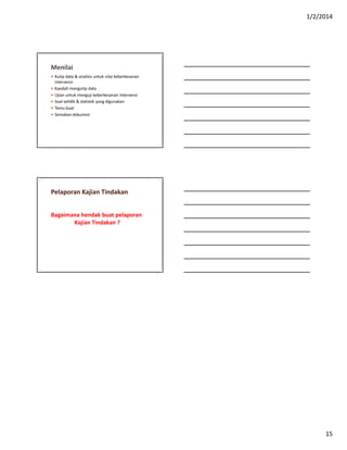 1/2/2014
15
Menilai
 Kutip data & analisis untuk nilai keberkesanan
intervensi
 Kaedah mengutip data
 Ujian untuk menguji keberkesanan intervensi
 Soal selidik & statistik yang digunakan
 Temu bual
 Semakan dokumen
Pelaporan Kajian Tindakan
Bagaimana hendak buat pelaporan
Kajian Tindakan ?
 