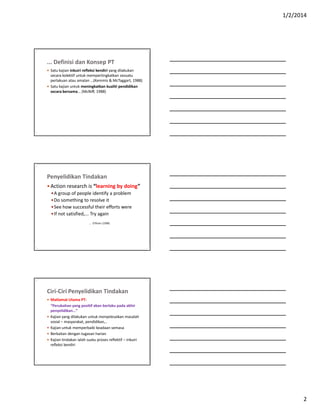 1/2/2014
2
... Definisi dan Konsep PT
 Satu kajian inkuiri refleksi kendiri yang dilakukan
secara kolektif untuk mempertingkatkan sesuatu
perlakuan atau amalan …(Kemmis & McTaggart, 1988)
 Satu kajian untuk meningkatkan kualiti pendidikan
secara bersama... (McNiff, 1988)
Penyelidikan Tindakan
 Action research is “learning by doing”
A group of people identify a problem
Do something to resolve it
See how successful their efforts were
If not satisfied,... Try again
... O’Brien (1998)
Ciri-Ciri Penyelidikan Tindakan
 Matlamat Utama PT:
“Perubahan yang positif akan berlaku pada akhir
penyelidikan…”
 Kajian yang dilakukan untuk menyelesaikan masalah
sosial – masyarakat, pendidikan,..
 Kajian untuk memperbaiki keadaan semasa
 Berkaitan dengan tugasan harian
 Kajian tindakan ialah suatu proses reflektif – inkuiri
refleksi kendiri
 
