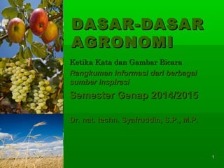 11
DASAR-DASARDASAR-DASAR
AGRONOMIAGRONOMI
Ketika Kata dan Gambar BicaraKetika Kata dan Gambar Bicara
Rangkuman informasi dari berbagaiRangkuman informasi dari berbagai
sumber inspirasisumber inspirasi
Semester Genap 2014/2015Semester Genap 2014/2015
Dr. nat. techn. Syafruddin, S.P., M.P.Dr. nat. techn. Syafruddin, S.P., M.P.
 