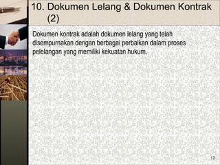12
10. Dokumen Lelang & Dokumen Kontrak
(2)
Dokumen kontrak adalah dokumen lelang yang telah
disempurnakan dengan berbagai perbaikan dalam proses
pelelangan yang memiliki kekuatan hukum.
 