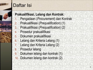 2
Daftar Isi
Prakualifikasi, Lelang dan Kontrak:
1. Pengadaan (Procurement) dan Kontrak
2. Prakualifikasi (Prequalification) (1)
3. Prakualifikasi (Prequalification) (2)
4. Prosedur prakualifikasi
5. Dokumen prakualifikasi
6. Lelang dan Kriteria Lelang (1)
7. Lelang dan Kriteria Lelang (2)
8. Prosedur lelang
9. Dokumen lelang dan kontrak (1)
10. Dokumen lelang dan kontrak (2)
 