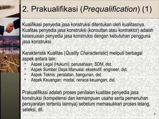 4
2. Prakualifikasi (Prequalification) (1)
Kualifikasi penyedia jasa konstruksi ditentukan oleh kualitasnya.
Kualitas penyedia jasa konstruksi (konsultan atau kontraktor) adalah
kesesuaian penyedia jasa konstruksi dengan kebutuhan pengguna
jasa konstruksi.
Karakteristik Kualitas (Quality Characteristic) meliputi berbagai
aspek antara lain:
 Aspek Legal (Hukum): perusahaan, SDM, dst.
 Aspek Sumber Daya Manusia: eksekutif, engineer, dst.
 Aspek Teknis: peralatan, bangunan, dst.
 Aspek Keuangan: modal, neraca keuangan, dst.
Prakualifikasi adalah proses penilaian kualitas penyedia jasa
konstruksi (kompetensi dan kemampuan usaha serta pemenuhan
persyaratan tertentu lainnya) sebelum memasukkan proses lelang,
seleksi, dll.
 