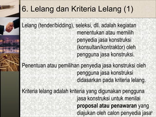 9
6. Lelang dan Kriteria Lelang (1)
Lelang (tender/bidding), seleksi, dll. adalah kegiatan
menentukan atau memilih
penyedia jasa konstruksi
(konsultan/kontraktor) oleh
pengguna jasa konstruksi.
Penentuan atau pemilihan penyedia jasa konstruksi oleh
pengguna jasa konstruksi
didasarkan pada kriteria lelang.
Kriteria lelang adalah kriteria yang digunakan pengguna
jasa konstruksi untuk menilai
proposal atau penawaran yang
diajukan oleh calon penyedia jasa
 