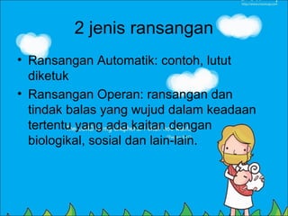 2 jenis ransangan
• Ransangan Automatik: contoh, lutut
  diketuk
• Ransangan Operan: ransangan dan
  tindak balas yang wujud dalam keadaan
  tertentu yang ada kaitan dengan
  biologikal, sosial dan lain-lain.
 