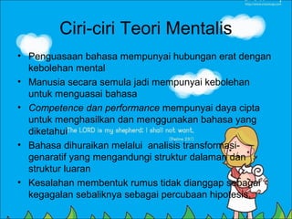 Ciri-ciri Teori Mentalis
• Penguasaan bahasa mempunyai hubungan erat dengan
  kebolehan mental
• Manusia secara semula jadi mempunyai kebolehan
  untuk menguasai bahasa
• Competence dan performance mempunyai daya cipta
  untuk menghasilkan dan menggunakan bahasa yang
  diketahui
• Bahasa dihuraikan melalui analisis transformasi-
  genaratif yang mengandungi struktur dalaman dan
  struktur luaran
• Kesalahan membentuk rumus tidak dianggap sebagai
  kegagalan sebaliknya sebagai percubaan hipotesis.
 