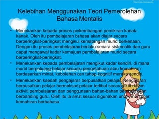 Kelebihan Menggunakan Teori Pemerolehan
                Bahasa Mentalis
• Menekankan kepada proses perkembangan pemikiran kanak-
  kanak. Oleh itu pembelajaran bahasa akan diajar secara
  berperingkat-peringkat mengikut kematangan murid berkenaan.
  Dengan itu proses pembelajaran berlaku secara sistematik dan guru
  dapat mengawal kadar kemajuan pembelajaran murid secara
  berperingkat-peringkat.
• Menekankan kepada pembelajaran mengikut kadar kendiri, di mana
  murid berpeluang belajar sesuatu pengetahuan atau kemahiran
  berdasarkan minat, kebolehan dan tahap kognitif mereka sendiri.
• Menekankan kaedah pengajaran berpusatkan pelajar. Pengajaran
  berpusatkan pelajar bermaksud pelajar terlibat secara aktif dalam
  aktiviti pembelajaran dan penggunaan bahan-bahan pembelajaran
  berbanding guru. Oleh itu ia amat sesuai digunakan untuk mengajar
  kemahiran berbahasa.
 