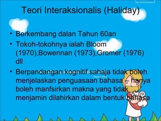 Teori Interaksionalis (Haliday)

• Berkembang dalan Tahun 60an
• Tokoh-tokohnya ialah Bloom
  (1970),Bowennan (1973),Gromer (1976)
  dll
• Berpandangan kognitif sahaja tidak boleh
  menjelaskan penguasaan bahasa – hanya
  boleh manfsirkan makna yang tidak
  menjamin dilahirkan dalam bentuk bahasa
 