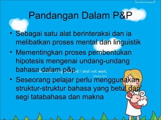 Pandangan Dalam P&P
• Sebagai satu alat berinteraksi dan ia
  melibatkan proses mental dan linguistik
• Mementingkan proses pembentukan
  hipotesis mengenai undang-undang
  bahasa dalam p&p
• Seseorang pelajar perlu menggunakan
  struktur-struktur bahasa yang betul dari
  segi tatabahasa dan makna
 
