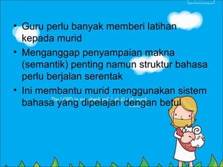 • Guru perlu banyak memberi latihan
  kepada murid
• Menganggap penyampaian makna
  (semantik) penting namun struktur bahasa
  perlu berjalan serentak
• Ini membantu murid menggunakan sistem
  bahasa yang dipelajari dengan betul
 