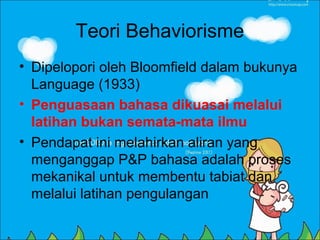 Teori Behaviorisme
• Dipelopori oleh Bloomfield dalam bukunya
  Language (1933)
• Penguasaan bahasa dikuasai melalui
  latihan bukan semata-mata ilmu
• Pendapat ini melahirkan aliran yang
  menganggap P&P bahasa adalah proses
  mekanikal untuk membentu tabiat dan
  melalui latihan pengulangan
 