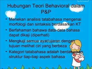 Hubungan Teori Behavioral dalam
            P&P
• Menekan analisis tatabahasa mengenai
  morfologi dan sintaksis berdasarkan KT
• Berfahaman bahawa data-data bahasa
  dapat dikaji (diperhati)
• Mengkaji semua ayat/ujaran dengan
  tujuan melihat ciri yang berbeza
• Kategori tatabahasa adalah berdasarkan
  struktur tiap-tiap aspek bahasa
 