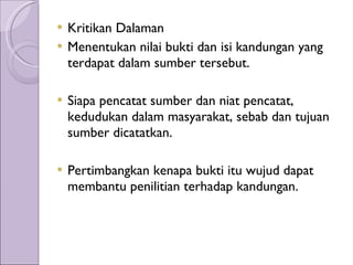 Kritikan Dalaman Menentukan nilai bukti dan isi kandungan yang terdapat dalam sumber tersebut. Siapa pencatat sumber dan niat pencatat, kedudukan dalam masyarakat, sebab dan tujuan sumber dicatatkan. Pertimbangkan kenapa bukti itu wujud dapat membantu penilitian terhadap kandungan. 