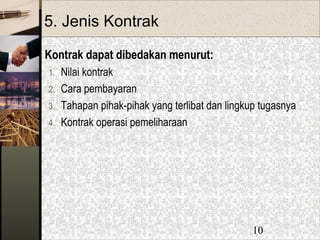 10
5. Jenis Kontrak
Kontrak dapat dibedakan menurut:
1. Nilai kontrak
2. Cara pembayaran
3. Tahapan pihak-pihak yang terlibat dan lingkup tugasnya
4. Kontrak operasi pemeliharaan
 