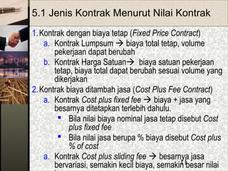 11
5.1 Jenis Kontrak Menurut Nilai Kontrak
1.Kontrak dengan biaya tetap (Fixed Price Contract)
a. Kontrak Lumpsum  biaya total tetap, volume
pekerjaan dapat berubah
b. Kontrak Harga Satuan biaya satuan pekerjaan
tetap, biaya total dapat berubah sesuai volume yang
dikerjakan
2.Kontrak biaya ditambah jasa (Cost Plus Fee Contract)
a. Kontrak Cost plus fixed fee  biaya + jasa yang
besarnya ditetapkan terlebih dahulu.
 Bila nilai biaya nominal jasa tetap disebut Cost
plus fixed fee
 Bila nilai jasa berupa % biaya disebut Cost plus
% of cost
a. Kontrak Cost plus sliding fee  besarnya jasa
bervariasi, semakin kecil biaya, semakin besar nilai
 