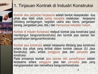3
1. Tinjauan Kontrak di Industri Konstruksi
Kontrak atau perjanjian kerjasama adalah bentuk kesepakatan dua
pihak atau lebih untuk saling mengikat melakukan kerjasama
(dibidang perdagangan, kegiatan usaha atau bisnis, pengadaan
barang, pengadaan jasa, dsb.) dan mempunyai kekuatan hukum.
Kontrak di Industri Konstruksi meliputi kontrak jasa konstruksi (jasa
membangun bangunan/konstruksi) dan kontrak jasa operasi dan
pemeliharaan bangunan/konstruksi.
Kontrak jasa konstruksi adalah kerjasama dibidang jasa konstruksi
antara dua pihak yang terlibat dalam kontrak (sesuai UU Jasa
Konstruksi) yaitu antara pengguna jasa dan penyedia jasa
konstruksi.
Pada prinsipnya kontrak jasa operasi dan pemeliharaan adalah
kerjasama antara pengguna jasa dan penyedia jasa yang
mengoperasikan dan memelihara bangunan/konstruksi.
 