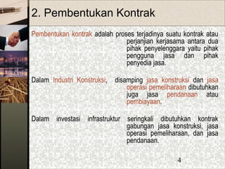 4
2. Pembentukan Kontrak
Pembentukan kontrak adalah proses terjadinya suatu kontrak atau
perjanjian kerjasama antara dua
pihak penyelenggara yaitu pihak
pengguna jasa dan pihak
penyedia jasa.
Dalam Industri Konstruksi, disamping jasa konstruksi dan jasa
operasi pemeliharaan dibutuhkan
juga jasa pendanaan atau
pembiayaan.
Dalam investasi infrastruktur seringkali dibutuhkan kontrak
gabungan jasa konstruksi, jasa
operasi pemeliharaan, dan jasa
pendanaan.
 