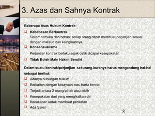 8
3. Azas dan Sahnya Kontrak
Beberapa Asas Hukum Kontrak:
 Kebebasan Berkontrak
Sistem terbuka dan bebas: setiap orang dapat membuat perjanjian sesuai
dengan maksud dan keinginannya.
 Konsensualisme
Perjanjian kontrak berlaku sejak detik dicapai kesepakatan
 Tidak Boleh Main Hakim Sendiri
Dalam suatu kontrak/perjanjian sekurang-kuranya harus mengandung hal-hal
sebagai berikut:
 Adanya hubungan hukum
 Berkaitan dengan kekayaan atau harta benda
 Terjadi antara 2 orang/pihak atau lebih
 Kesepakatan dari yang mengikatkan diri
 Kecakapan untuk membuat perikatan
 Ada Saksi
 