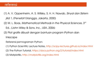 [1] A. V. Oppenheim, A. S. Willsky, S. H. H. Nawab, Sinyal dan Sistem 
jilid 1, (Penerbit Erlangga, Jakarta, 2000)
[2] M. L. Boas, Mathematical Methods in the Physical Sciences, 3rd
 
Ed., (John Wiley & Sons, Inc., USA, 2006)
[3] Plot grafik dibuat dengan bantuan program iPython dan 
Inkscape
Referensi pemrograman Python:
(1) Python Scientific Lecture Notes, http://scipy­lectures.github.io/index.html
(2) The Python Tutorial, https://docs.python.org/2/tutorial/index.html
(3) Matplotlib, http://matplotlib.org/index.html 
referensi
 
