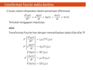 1) Suatu sistem dinyatakan dalam persamaan diferensial
Tentukan tanggapan impulsnya
solusi
Transformasi Fourier-kan dengan memanfaatkan tabel sifat-sifat TF
transformasi Fourier waktu-kontinu
 