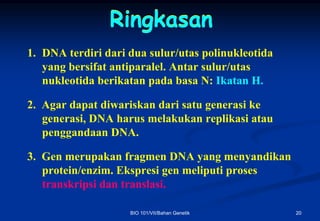 Ringkasan
1. DNA terdiri dari dua sulur/utas polinukleotida
   yang bersifat antiparalel. Antar sulur/utas
   nukleotida berikatan pada basa N: Ikatan H.

2. Agar dapat diwariskan dari satu generasi ke
   generasi, DNA harus melakukan replikasi atau
   penggandaan DNA.

3. Gen merupakan fragmen DNA yang menyandikan
   protein/enzim. Ekspresi gen meliputi proses
   transkripsi dan translasi.

                    BIO 101/VII/Bahan Genetik       20
 
