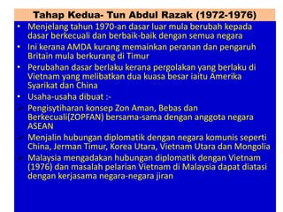 Tahap Kedua- Tun Abdul Razak (1972-1976)
•   Menjelang tahun 1970-an dasar luar mula berubah kepada
    dasar berkecuali dan berbaik-baik dengan semua negara
•   Ini kerana AMDA kurang memainkan peranan dan pengaruh
    Britain mula berkurang di Timur
•   Perubahan dasar berlaku kerana pergolakan yang berlaku di
    Vietnam yang melibatkan dua kuasa besar iaitu Amerika
    Syarikat dan China
•   Usaha-usaha dibuat :-
   Pengisytiharan konsep Zon Aman, Bebas dan
    Berkecuali(ZOPFAN) bersama-sama dengan anggota negara
    ASEAN
   Menjalin hubungan diplomatik dengan negara komunis seperti
    China, Jerman Timur, Korea Utara, Vietnam Utara dan Mongolia
   Malaysia mengadakan hubungan diplomatik dengan Vietnam
    (1976) dan masalah pelarian Vietnam di Malaysia dapat diatasi
    dengan kerjasama negara-negara jiran
 