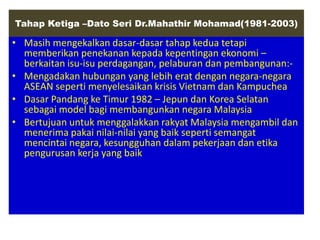 Tahap Ketiga –Dato Seri Dr.Mahathir Mohamad(1981-2003)

• Masih mengekalkan dasar-dasar tahap kedua tetapi
  memberikan penekanan kepada kepentingan ekonomi –
  berkaitan isu-isu perdagangan, pelaburan dan pembangunan:-
• Mengadakan hubungan yang lebih erat dengan negara-negara
  ASEAN seperti menyelesaikan krisis Vietnam dan Kampuchea
• Dasar Pandang ke Timur 1982 – Jepun dan Korea Selatan
  sebagai model bagi membangunkan negara Malaysia
• Bertujuan untuk menggalakkan rakyat Malaysia mengambil dan
  menerima pakai nilai-nilai yang baik seperti semangat
  mencintai negara, kesungguhan dalam pekerjaan dan etika
  pengurusan kerja yang baik
 
