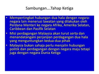 Sambungan….Tahap Ketiga

• Mempertingkat hubungan dua hala dengan negara-
  negara lain menerusi lawatan yang dilakukan oleh
  Perdana Menteri ke negara Afrika, Amerika Selatan,
  Caribbean dan Pasifik Selatan
• Misi perdagangan Malaysia akan turut serta dan
  menandatangani perjanjian perdagangan dua hala
  yang menguntungkan kedua-dua pihak
• Malaysia bukan sahaja perlu menjalin hubungan
  politik dan perdagangan dengan negara maju tetapi
  juga dengan negara Dunia Ketiga
 