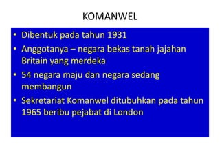 KOMANWEL
• Dibentuk pada tahun 1931
• Anggotanya – negara bekas tanah jajahan
  Britain yang merdeka
• 54 negara maju dan negara sedang
  membangun
• Sekretariat Komanwel ditubuhkan pada tahun
  1965 beribu pejabat di London
 