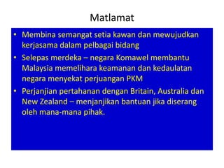 Matlamat
• Membina semangat setia kawan dan mewujudkan
  kerjasama dalam pelbagai bidang
• Selepas merdeka – negara Komawel membantu
  Malaysia memelihara keamanan dan kedaulatan
  negara menyekat perjuangan PKM
• Perjanjian pertahanan dengan Britain, Australia dan
  New Zealand – menjanjikan bantuan jika diserang
  oleh mana-mana pihak.
 