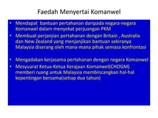 Faedah Menyertai Komanwel
• Mendapat bantuan pertahanan daripada negara-negara
  Komanwel dalam menyekat perjuangan PKM
• Membuat perjanjian pertahanan dengan Britain , Australia
  dan New Zealand yang menjanjikan bantuan sekiranya
  Malaysia diserang oleh mana-mana pihak semasa konfrontasi

• Mengadakan kerjasama pertahanan dengan negara Komanwel
• Mesyuarat Ketua-Ketua Kerajaan Komanwel(CHOGM)
  memberi ruang untuk Malaysia membincangkan hal-hal
  kepentingan bersama(setiap dua tahun)
 
