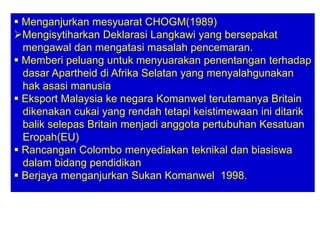  Menganjurkan mesyuarat CHOGM(1989)
Mengisytiharkan Deklarasi Langkawi yang bersepakat
  mengawal dan mengatasi masalah pencemaran.
 Memberi peluang untuk menyuarakan penentangan terhadap
  dasar Apartheid di Afrika Selatan yang menyalahgunakan
  hak asasi manusia
 Eksport Malaysia ke negara Komanwel terutamanya Britain
  dikenakan cukai yang rendah tetapi keistimewaan ini ditarik
  balik selepas Britain menjadi anggota pertubuhan Kesatuan
  Eropah(EU)
 Rancangan Colombo menyediakan teknikal dan biasiswa
  dalam bidang pendidikan
 Berjaya menganjurkan Sukan Komanwel 1998.
 