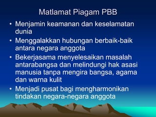 Matlamat Piagam PBB
• Menjamin keamanan dan keselamatan
  dunia
• Menggalakkan hubungan berbaik-baik
  antara negara anggota
• Bekerjasama menyelesaikan masalah
  antarabangsa dan melindungi hak asasi
  manusia tanpa mengira bangsa, agama
  dan warna kulit
• Menjadi pusat bagi mengharmonikan
  tindakan negara-negara anggota
 