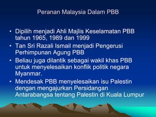 Peranan Malaysia Dalam PBB


• Dipilih menjadi Ahli Majlis Keselamatan PBB
  tahun 1965, 1989 dan 1999
• Tan Sri Razali Ismail menjadi Pengerusi
  Perhimpunan Agung PBB
• Beliau juga dilantik sebagai wakil khas PBB
  untuk menyelesaikan konflik politik negara
  Myanmar.
• Mendesak PBB menyelesaikan isu Palestin
  dengan mengajurkan Persidangan
  Antarabangsa tentang Palestin di Kuala Lumpur
 