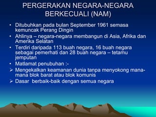PERGERAKAN NEGARA-NEGARA
          BERKECUALI (NAM)
• Ditubuhkan pada bulan September 1961 semasa
  kemuncak Perang Dingin
• Ahlinya – negara-negara membangun di Asia, Afrika dan
  Amerika Selatan
• Terdiri daripada 113 buah negara, 16 buah negara
  sebagai pemerhati dan 28 buah negara – tetamu
  jemputan
• Matlamat penubuhan :-
 Mengekalkan keamanan dunia tanpa menyokong mana-
  mana blok barat atau blok komunis
 Dasar berbaik-baik dengan semua negara
 