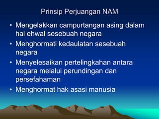 Prinsip Perjuangan NAM
• Mengelakkan campurtangan asing dalam
  hal ehwal sesebuah negara
• Menghormati kedaulatan sesebuah
  negara
• Menyelesaikan pertelingkahan antara
  negara melalui perundingan dan
  persefahaman
• Menghormat hak asasi manusia
 